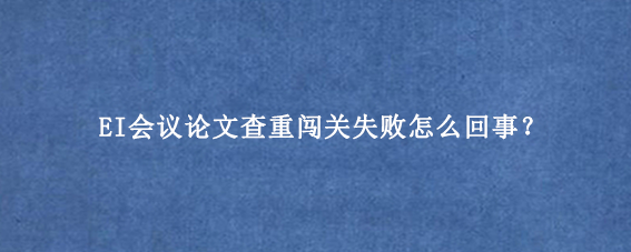EI会议论文查重闯关失败怎么回事？
