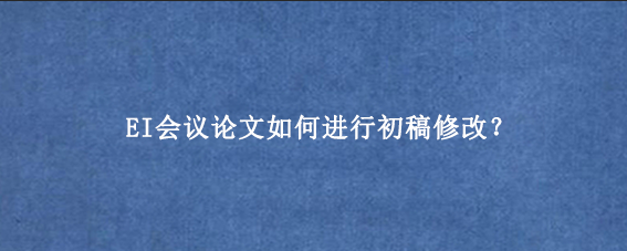 EI会议论文如何进行初稿修改？