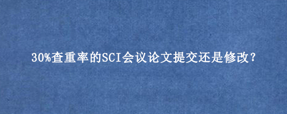 30%查重率的SCI会议论文提交还是修改？