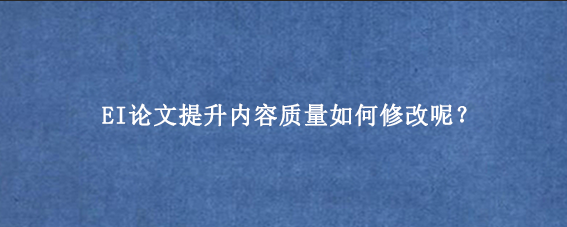 EI论文提升内容质量如何修改呢？