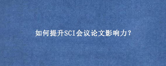 如何提升SCI会议论文影响力？