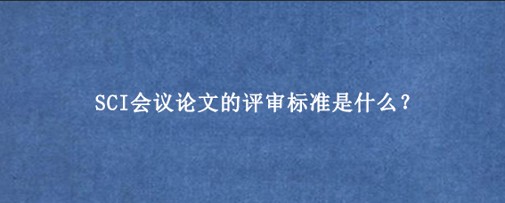 SCI会议论文的评审标准是什么？