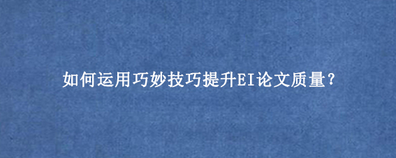如何运用巧妙技巧提升EI论文质量？