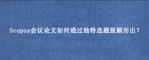 Scopus会议论文如何通过独特选题脱颖而出？