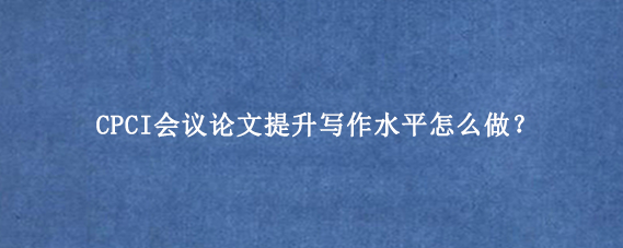 CPCI会议论文提升写作水平怎么做？