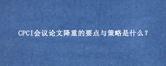 CPCI会议论文降重的要点与策略是什么？