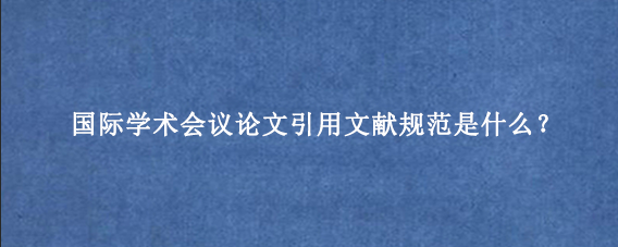 国际学术会议论文引用文献规范是什么？