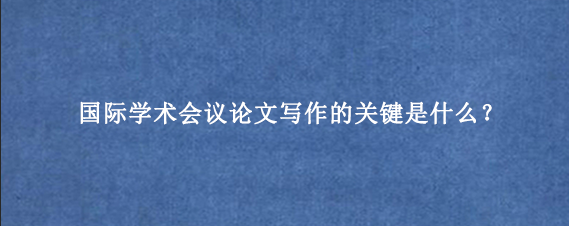 国际学术会议论文写作的关键是什么？
