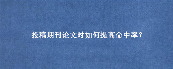 投稿期刊论文时如何提高命中率？