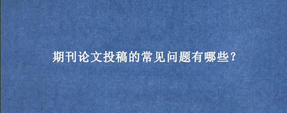 期刊论文投稿的常见问题有哪些？