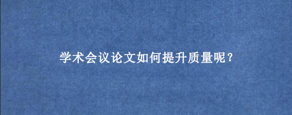 学术会议论文如何提升质量呢？