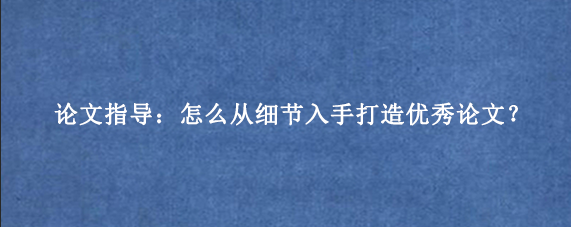 论文指导：怎么从细节入手打造优秀论文？
