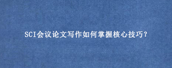 SCI会议论文写作如何掌握核心技巧？