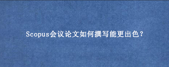 Scopus会议论文如何撰写能更出色？