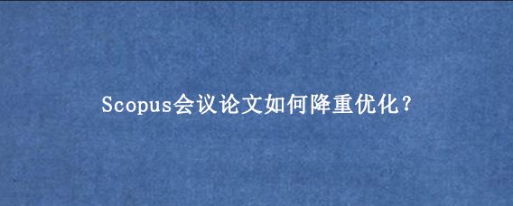 Scopus会议论文如何降重优化？