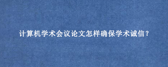 计算机学术会议论文怎样确保学术诚信？