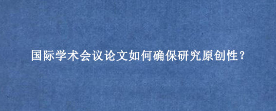 国际学术会议论文如何确保研究原创性？