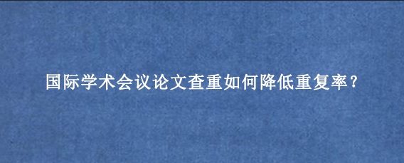国际学术会议论文查重如何降低重复率？