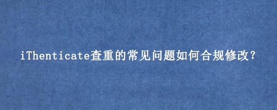 iThenticate查重的常见问题如何合规修改？