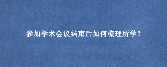 参加学术会议结束后如何梳理所学？