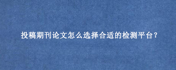 投稿期刊论文怎么选择合适的检测平台？