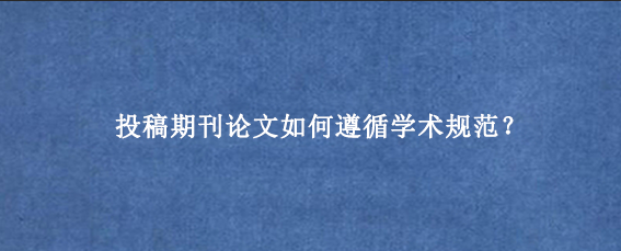 投稿期刊论文如何遵循学术规范？