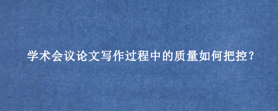 学术会议论文写作过程中的质量如何把控？