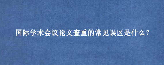 国际学术会议论文查重的常见误区是什么？