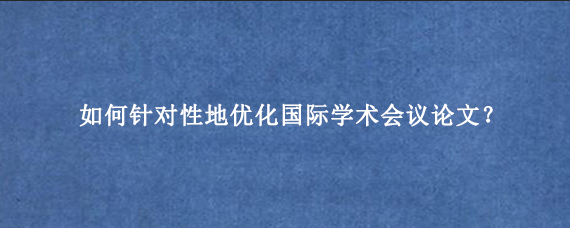 如何针对性地优化国际学术会议论文？