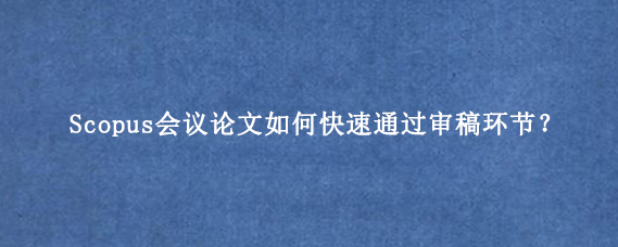 Scopus会议论文如何快速通过审稿环节？