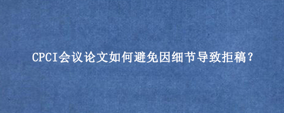 CPCI会议论文如何避免因细节导致拒稿？