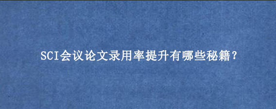 SCI会议论文录用率提升有哪些秘籍？