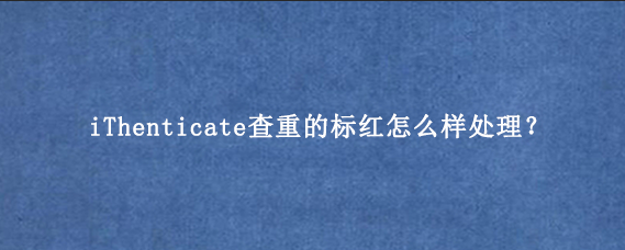 iThenticate查重的标红怎么样处理？