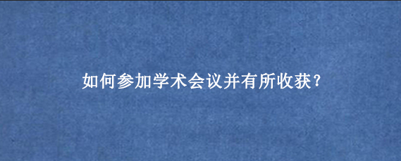 如何参加学术会议并有所收获？