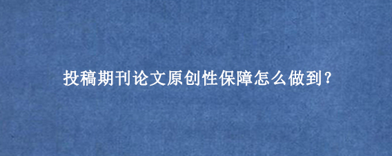 投稿期刊论文原创性保障怎么做到？