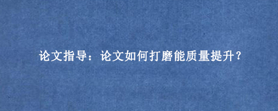 论文指导：论文如何打磨能质量提升？