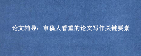 论文辅导：审稿人看重的论文写作关键要素
