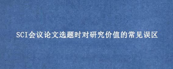 SCI会议论文选题时对研究价值的常见误区