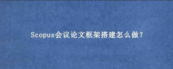 Scopus会议论文框架搭建怎么做？