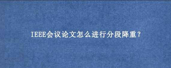 IEEE会议论文怎么进行分段降重？