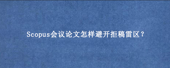 Scopus会议论文怎样避开拒稿雷区？