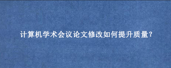 计算机学术会议论文修改如何提升质量？