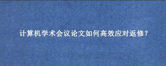 计算机学术会议论文如何高效应对返修？