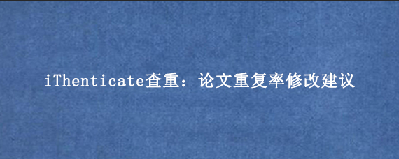 iThenticate查重：论文重复率修改建议
