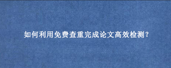 如何利用免费查重完成论文‌高效检测？