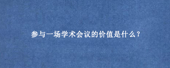 参与一场学术会议的价值是什么？