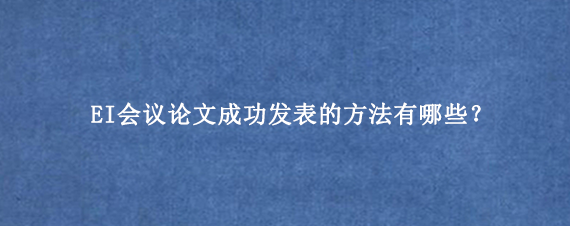 EI会议论文成功发表的方法有哪些？