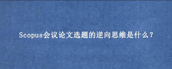Scopus会议论文选题的逆向思维是什么？