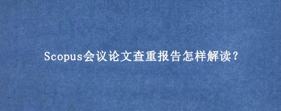 Scopus会议论文查重报告怎样解读？
