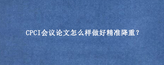 CPCI会议论文怎么样做好精准降重？